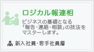 ロジカル報連相
ビジネスの基礎となる「報告・連絡・相談」の技法をマスターします。
